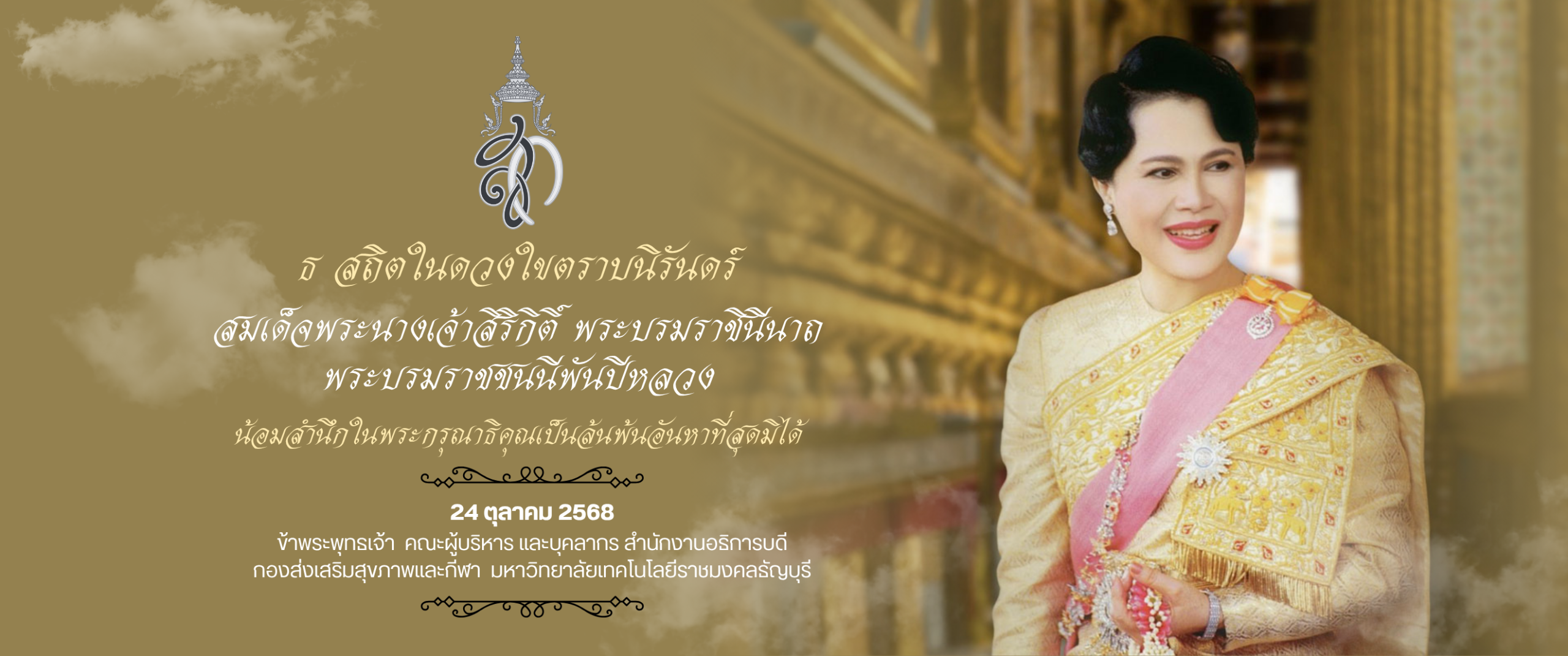 ธ สถิตในดวงใขตราบนิรันดร์ สมเด็จพระนางเจ้าสิริกดิ์ พระบรมราชินีนาถ พระบรมราชชนนีพันปีหลวง น้อมสำนึกในพระกรุณาธิคุณเป็นล้นพ้นอันทาที่สุดมิได้ 24 ตุลาคม 2568 ข้าพระพุทธเจ้า คณะผู้บริหาร และบุคลากร สำนักอาอาบอธิการบดี กองส่งเสริมสุขภาพและกีฬา มหาวิทยาลัยเทคโนโลยีราชมงคลธัญบุรี